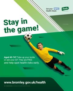 Image of a football goalkeeper catching a football. Text reads: Stay in the game. Aged 40-74? Take up your free invite or ask your GP. They are free and help spot health risks early. www.bromley.gov.uk/health. Logos at the top for NHS health checks and Bromley council.