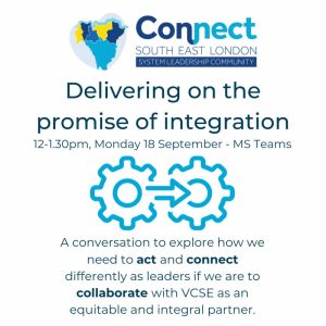 Connect South East London System Leadership Community Delivering on the promise of integration 12-1:30pm, Monday 18 September- MS Teams A conversation to explore how we need to act and connect differently as leaders if we are to collaborate with VCSE as an equitable and integral partner.