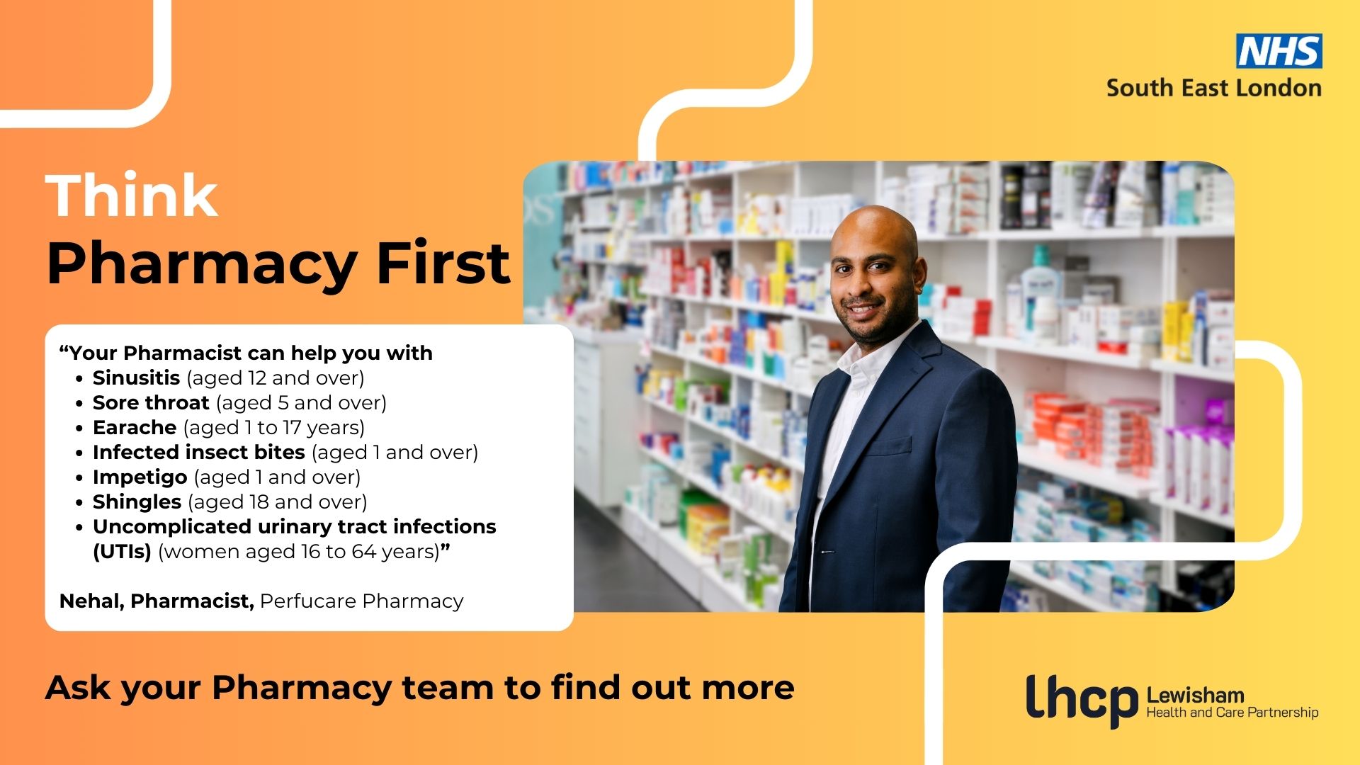 Think Pharmacy First. “Your Pharmacist can help you with Sinusitis (aged 12 and over), Sore throat (aged 5 and over), Earache (aged 1 to 17 years), Infected insect bites (aged 1 and over), Impetigo (aged 1 and over), Shingles (aged 18 and over), and Uncomplicated urinary tract infections (UTIs) (women aged 16 to 64 years)" - Nehal, Pharmacist, Perfucare Pharmacy. Ask your Pharmacy team to find out more.