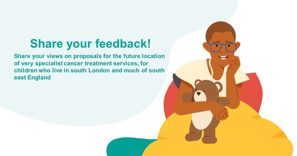 Illustration of a child with a teddy bear. Text reads: "Share your feedback! Share your views on proposals for the future location of very specialist cancer treatment services, for children who live in south London and much of south east England."